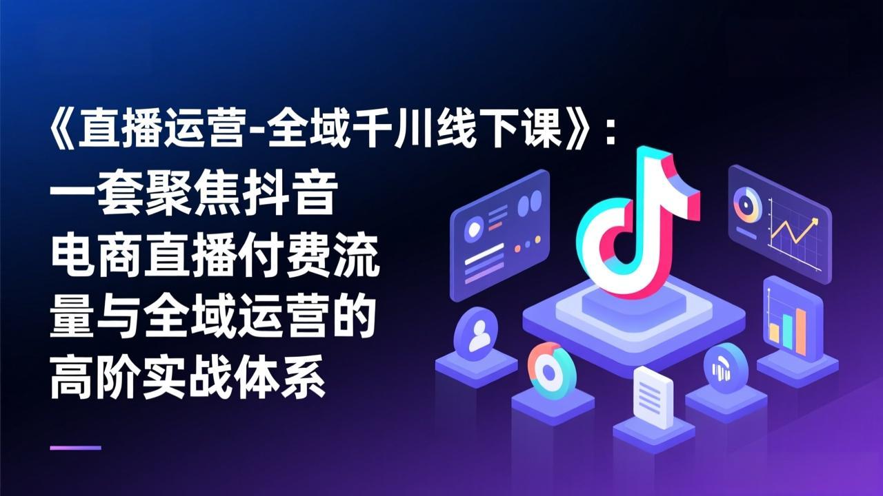 小韦线下课《直播运营-全域千川线下课》：一套聚焦抖音电商直播付费流量与全域运营的高阶实战体系